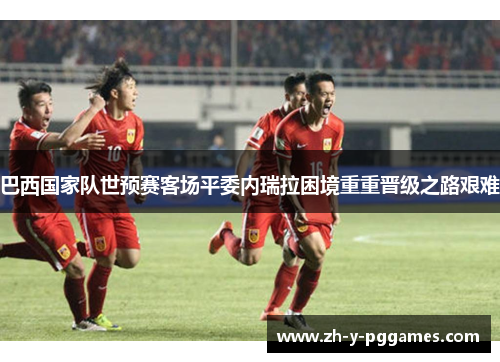 巴西国家队世预赛客场平委内瑞拉困境重重晋级之路艰难