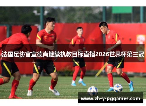 法国足协官宣德尚继续执教目标直指2026世界杯第三冠