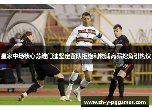 皇家中场核心苏维门迪坚定留队拒绝利物浦高薪挖角引热议