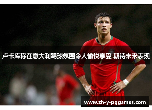 卢卡库称在意大利踢球氛围令人愉悦享受 期待未来表现 卢卡库称在意大利踢球氛围令人愉悦享受 期待未来表现