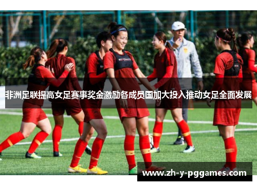 非洲足联提高女足赛事奖金激励各成员国加大投入推动女足全面发展