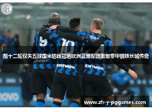 前十二轮仅失五球国米防线冠绝欧洲蓝黑军团重塑意甲钢铁长城传奇