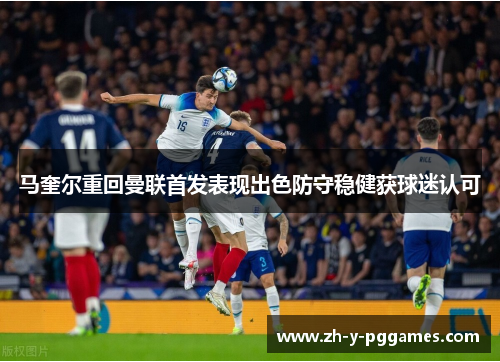 马奎尔重回曼联首发表现出色防守稳健获球迷认可 马奎尔重回曼联首发表现出色防守稳健获球迷认可
