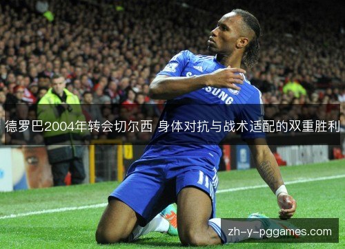 德罗巴2004年转会切尔西 身体对抗与战术适配的双重胜利 德罗巴2004年转会切尔西 身体对抗与战术适配的双重胜利